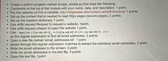 Create a python program named scrape_emails.py that does the following: 
Comments at the top of the module with your name, date, and description. 1 point. 
Put this website url into a variable: http://ridgewater.edu/contact-us/staff-directory/ 1 points 
Set up the context that is needed to read https pages (secure pages). 2 points. 
Set up the headers dictionary. 1 point. 
Use urllib.request.Request to request a website. 1point. 
Use urllib.request.urlopen to open the website 1 point. 
Use'(mailto:) ([a-zA-20-9_ .+-]+0[a-zA-Z0-9-]+1.(a-zA-Z0-9-.]+)
as the regular expression to find all email addresses. 2 points. 
Open a new file named 'email_addresses.txt'. 1 point. 
lterate through the regular expression matches to extract the individual email addresses. 2 point. 
Write the email adresses to the screen. 2 point 
Write the email addresses to the text file. 5 points 
Close the text file. 1point