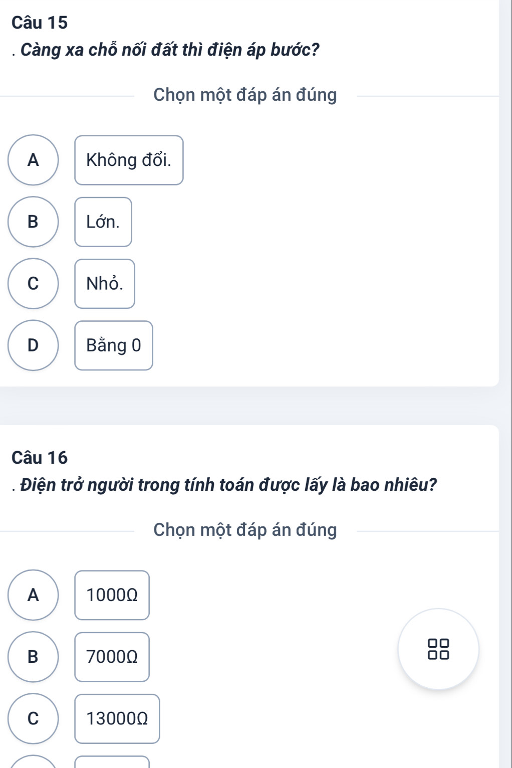 Càng xa chỗ nối đất thì điện áp bước?
Chọn một đáp án đúng
A Không đổi.
B Lớn.
C Nhỏ.
D Bằng 0
Câu 16
* Điện trở người trong tính toán được lấy là bao nhiêu?
Chọn một đáp án đúng
A 1000Ω
B 7000Ω
C 13000Ω