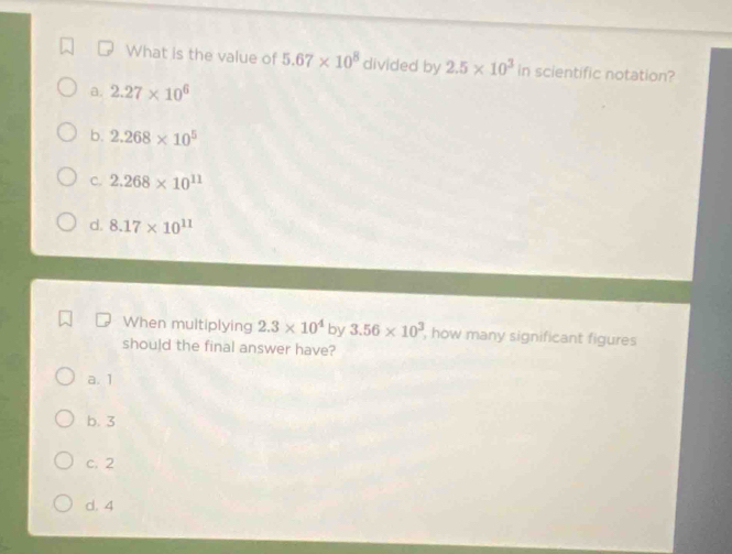 What is the value of 5.67* 10^8 divided by 2.5* 10^3 in scientific notation?
a. 2.27* 10^6
b. 2.268* 10^5
C. 2.268* 10^(11)
d. 8.17* 10^(11)
When multiplying 2.3* 10^4 by 3.56* 10^3 , how many significant figures 
should the final answer have?
a. 1
b. 3
c. 2
d. 4