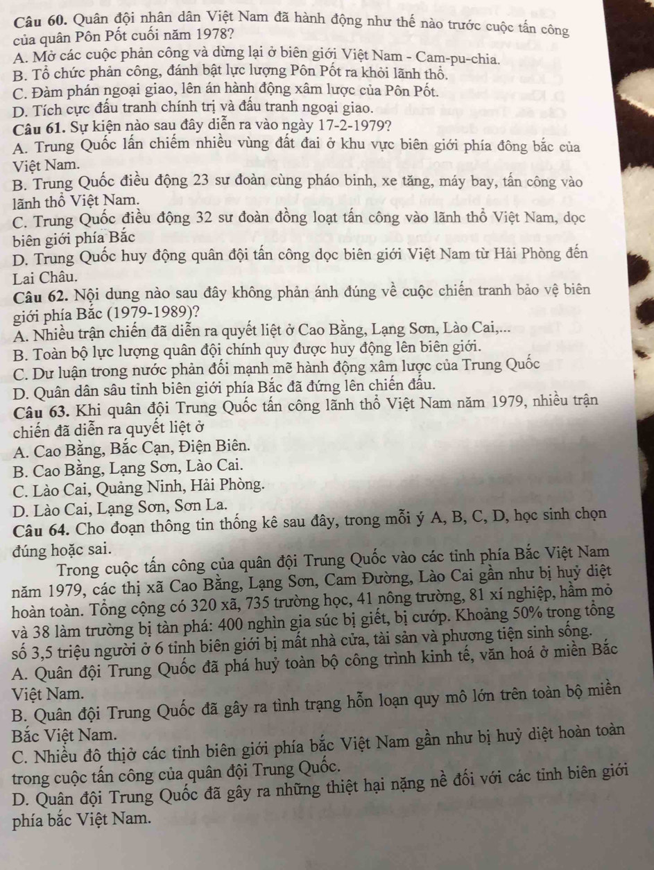 Quân đội nhân dân Việt Nam đã hành động như thế nào trước cuộc tấn công
của quân Pôn Pốt cuối năm 1978?
A. Mở các cuộc phản công và dừng lại ở biên giới Việt Nam - Cam-pu-chia.
B. Tổ chức phản công, đánh bật lực lượng Pôn Pốt ra khỏi lãnh thổ.
C. Đàm phán ngoại giao, lên án hành động xâm lược của Pôn Pốt.
D. Tích cực đấu tranh chính trị và đấu tranh ngoại giao.
Câu 61. Sự kiện nào sau đây diễn ra vào ngày 17-2-1979?
A. Trung Quốc lấn chiếm nhiều vùng đất đai ở khu vực biên giới phía đông bắc của
Việt Nam.
B. Trung Quốc điều động 23 sư đoàn cùng pháo binh, xe tăng, máy bay, tấn công vào
lãnh thổ Việt Nam.
C. Trung Quốc điều động 32 sư đoàn đồng loạt tấn công vào lãnh thổ Việt Nam, dọc
biên giới phía Bắc
D. Trung Quốc huy động quân đội tấn công dọc biên giới Việt Nam từ Hải Phòng đến
Lai Châu.
Câu 62. Nội dung nào sau đây không phản ánh đúng về cuộc chiến tranh bảo vệ biên
giới phía Bắc (1979-1989)?
Ấ. Nhiều trận chiến đã diễn ra quyết liệt ở Cao Bằng, Lạng Sơn, Lào Cai,...
B. Toàn bộ lực lượng quân đội chính quy được huy động lên biên giới.
C. Dư luận trong nước phản đối mạnh mẽ hành động xâm lược của Trung Quốc
D. Quân dân sâu tỉnh biên giới phía Bắc đã đứng lên chiến đấu.
Câu 63. Khi quân đội Trung Quốc tấn công lãnh thổ Việt Nam năm 1979, nhiều trận
chiến đã diễn ra quyết liệt ở
A. Cao Bằng, Bắc Cạn, Điện Biên.
B. Cao Bằng, Lạng Sơn, Lào Cai.
C. Lào Cai, Quảng Ninh, Hải Phòng.
D. Lào Cai, Lạng Sơn, Sơn La.
Câu 64. Cho đoạn thông tin thống kê sau đây, trong mỗi ý A, B, C, D, học sinh chọn
đúng hoặc sai.
Trong cuộc tấn công của quân đội Trung Quốc vào các tỉnh phía Bắc Việt Nam
năm 1979, các thị xã Cao Bằng, Lạng Sơn, Cam Đường, Lào Cai gần như bị huỷ diệt
hoàn toàn. Tổng cộng có 320 xã, 735 trường học, 41 nông trường, 81 xí nghiệp, hầm mỏ
và 38 làm trường bị tàn phá: 400 nghìn gia súc bị giết, bị cướp. Khoảng 50% trong tổng
số 3,5 triệu người ở 6 tinh biên giới bị mất nhà cửa, tài sản và phương tiện sinh sống.
A. Quân đội Trung Quốc đã phá huỷ toàn bộ công trình kinh tế, văn hoá ở miền Bắc
Việt Nam.
B. Quân đội Trung Quốc đã gây ra tình trạng hỗn loạn quy mô lớn trên toàn bộ miền
Bắc Việt Nam.
C. Nhiều đô thịở các tỉnh biên giới phía bắc Việt Nam gần như bị huỷ diệt hoàn toàn
trong cuộc tấn công của quân đội Trung Quốc.
D. Quân đội Trung Quốc đã gây ra những thiệt hại nặng nề đối với các tỉnh biên giới
phía bắc Việt Nam.