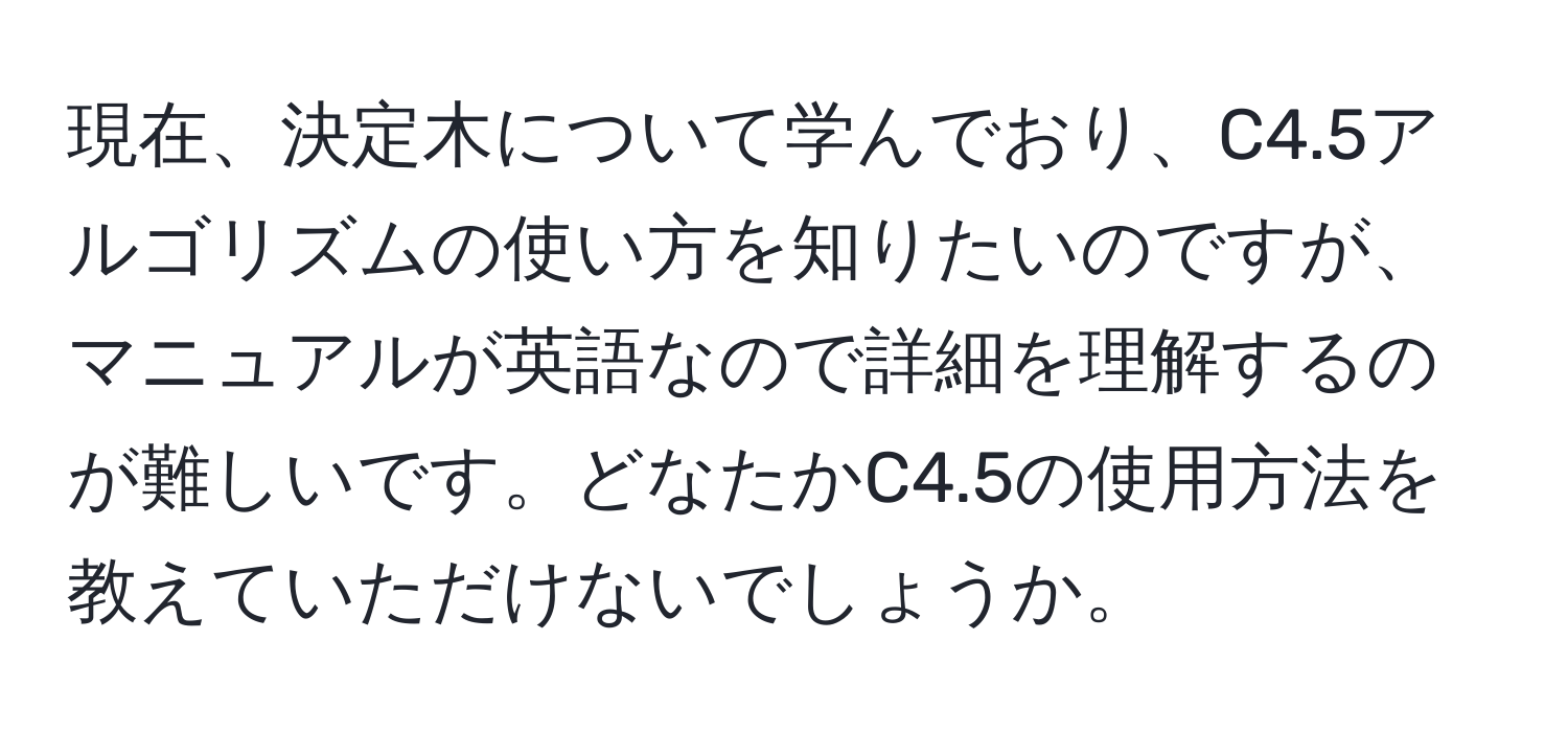 現在、決定木について学んでおり、C4.5アルゴリズムの使い方を知りたいのですが、マニュアルが英語なので詳細を理解するのが難しいです。どなたかC4.5の使用方法を教えていただけないでしょうか。