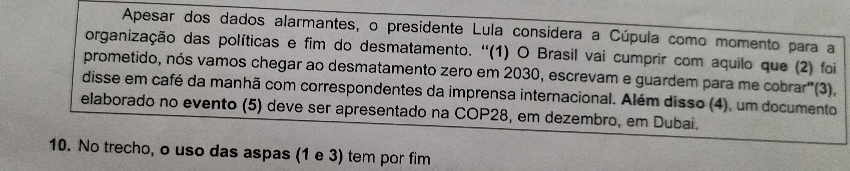 Apesar dos dados alarmantes, o presidente Lula considera a Cúpula como momento para a 
organização das políticas e fim do desmatamento. ''(1) O Brasil vai cumprir com aquilo que (2) foi 
prometido, nós vamos chegar ao desmatamento zero em 2030, escrevam e guardem para me cobrar"(3), 
disse em café da manhã com correspondentes da imprensa internacional. Além disso (4), um documento 
elaborado no evento (5) deve ser apresentado na COP28, em dezembro, em Dubai. 
10. No trecho, o uso das aspas (1 e 3) tem por fim