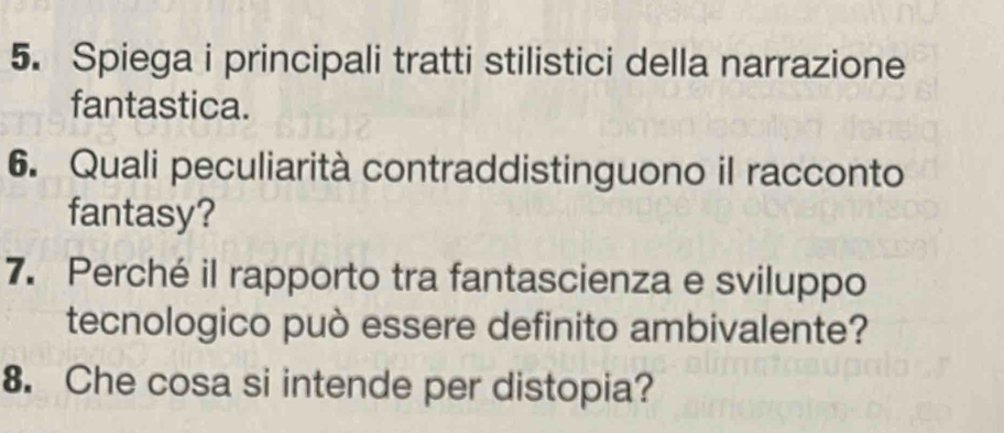 Spiega i principali tratti stilistici della narrazione 
fantastica. 
6. Quali peculiarità contraddistinguono il racconto 
fantasy? 
7. Perché il rapporto tra fantascienza e sviluppo 
tecnologico può essere definito ambivalente? 
8. Che cosa si intende per distopia?