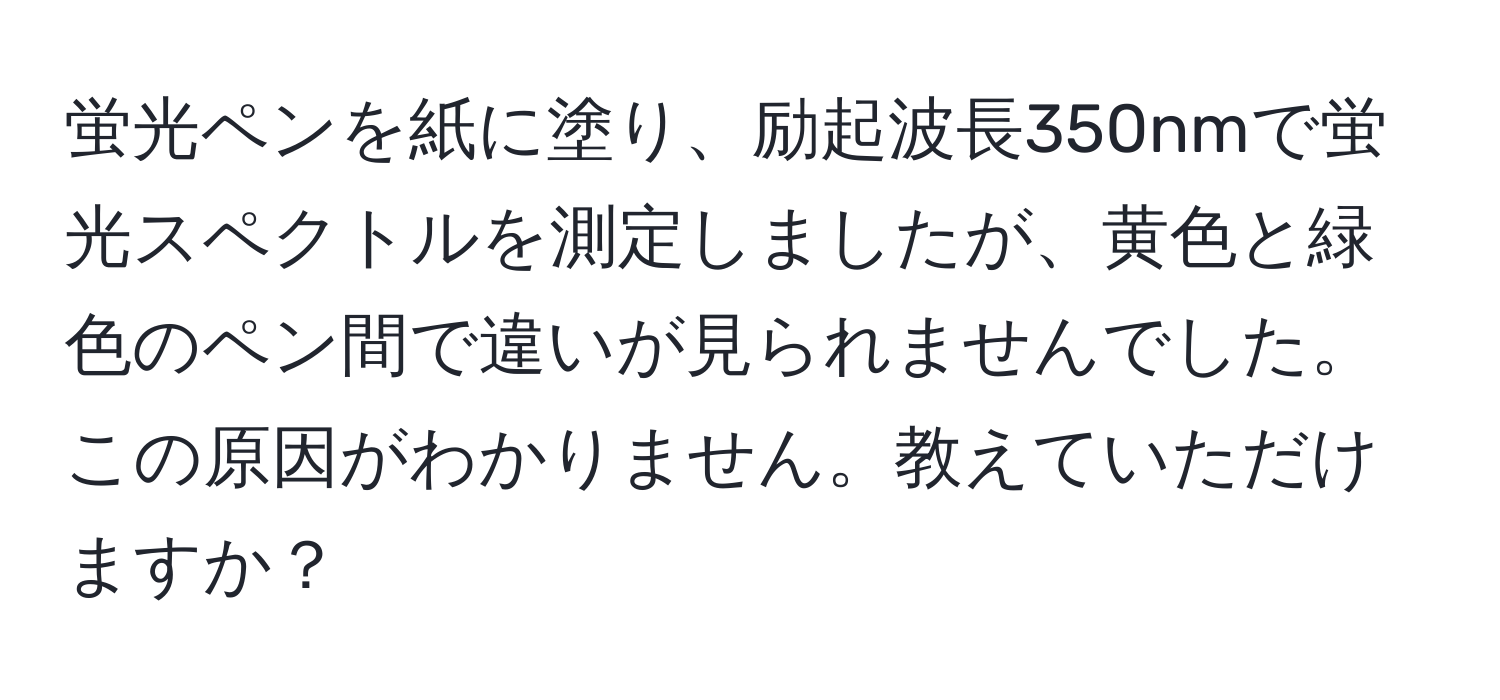 蛍光ペンを紙に塗り、励起波長350nmで蛍光スペクトルを測定しましたが、黄色と緑色のペン間で違いが見られませんでした。この原因がわかりません。教えていただけますか？