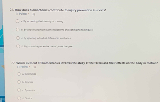 How does biomechanics contribute to injury prevention in sports?
(1 Point) *
a. By increasing the intensity of training
b. By understanding movement patterns and optimizing techniques
c. By ignoring individual differences in athletes
d. By promoting excessive use of protective gear
22. Which element of biomechanics involves the study of the forces and their effects on the body in motion?
(1 Point) *
a. Kinematics
b. Kinetics
c. Dynamics
d. Statics