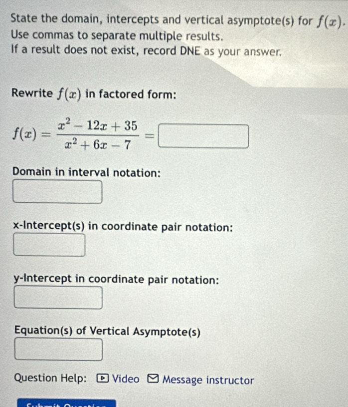 State the domain, intercepts and vertical asymptote(s) for f(x). 
Use commas to separate multiple results. 
If a result does not exist, record DNE as your answer. 
Rewrite f(x) in factored form:
f(x)= (x^2-12x+35)/x^2+6x-7 = □ 
Domain in interval notation: 
x-Intercept(s) in coordinate pair notation: 
y-Intercept in coordinate pair notation: 
Equation(s) of Vertical Asymptote(s) 
Question Help: Video Message instructor