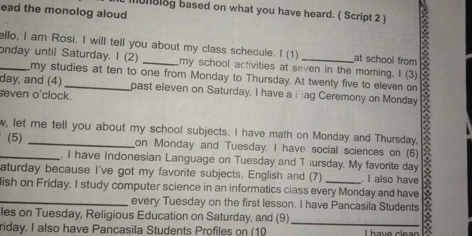 ead the monolog aloud 
unolog based on what you have heard. ( Script 2 ) 
ello, I am Rosi. I will tell you about my class schedule. I (1) at school from * 
onday until Saturday. I (2) _my school activities at seven in the morning. I (3) 
my studies at ten to one from Monday to Thursday. At twenty five to eleven on 
day, and (4) past eleven on Saturday. I have a Flag Ceremony on Monday 
seven o'clock. 
w, let me tell you about my school subjects. I have math on Monday and Thursday, 
(5) _on Monday and Tuesday. I have social sciences on (6) 
. I have Indonesian Language on Tuesday and Thursday. My favorite day 
aturday because I've got my favorite subjects, English and (7) . I also have 
lish on Friday. I study computer science in an informatics class every Monday and have 
_every Tuesday on the first lesson. I have Pancasila Students 
iles on Tuesday, Religious Education on Saturday, and (9)_ 
riday. I also have Pancasila Students Profiles on (10 Lhave clean