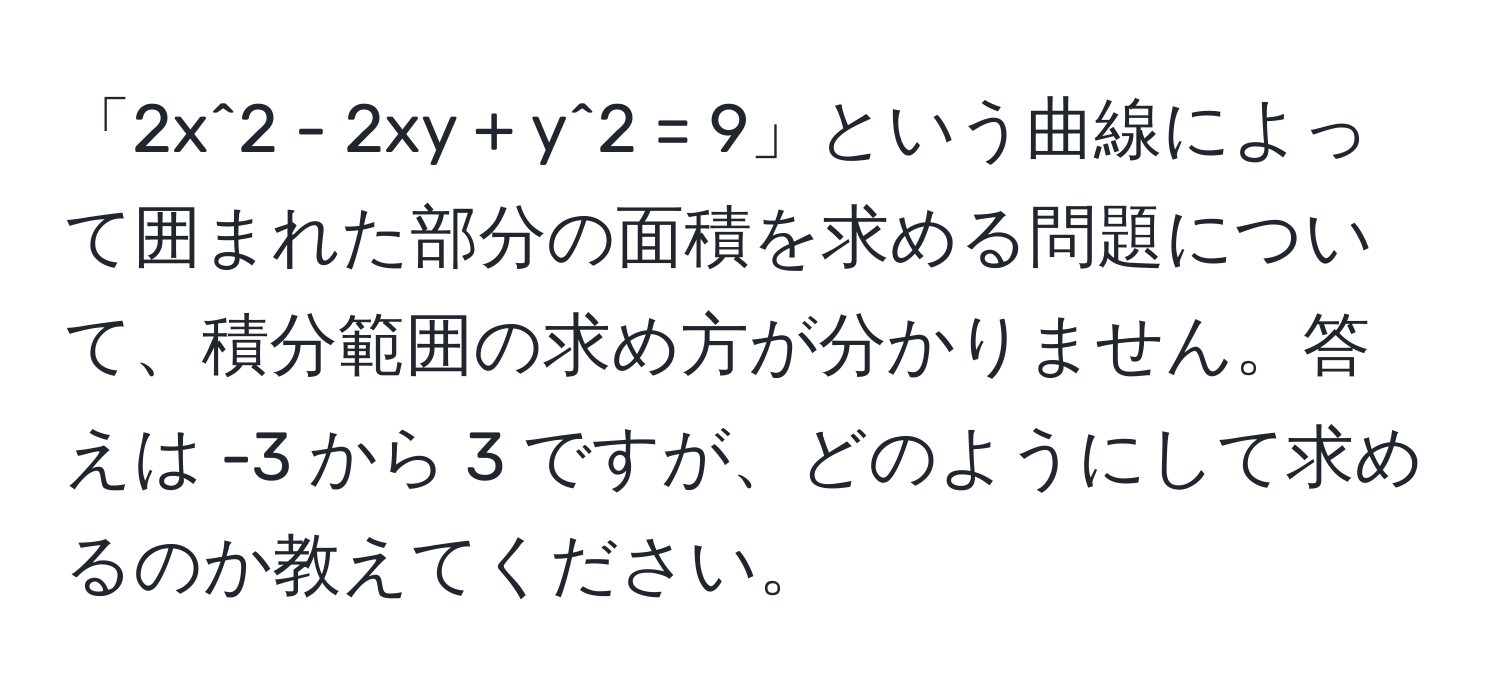 「2x^2 - 2xy + y^2 = 9」という曲線によって囲まれた部分の面積を求める問題について、積分範囲の求め方が分かりません。答えは -3 から 3 ですが、どのようにして求めるのか教えてください。