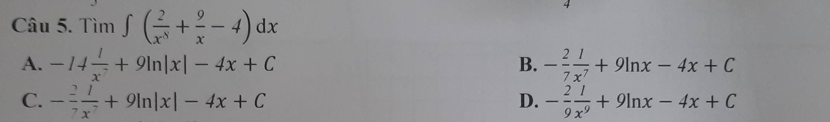 Tìm ∈t ( 2/x^8 + 9/x -4)dx
A. -14 l/x^2 +9ln |x|-4x+C - 2/7  1/x^7 +9ln x-4x+C
B.
C. - 2/7  1/x^7 +9ln |x|-4x+C - 2/9  1/x^9 +9ln x-4x+C
D.