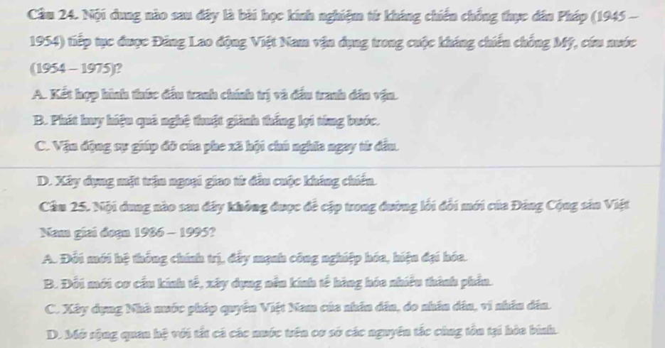 Cầm 24. Nội dung nào sau đây là bài học kính nghiệm từ kháng chiến chống thực dân Pháp (1945 -
1954) tiếp tục được Đảng Lao động Việt Nam vận dụng trong cuộc kháng chiến chống Mỹ, cứu nước
(1954 - 1975)?
A. Kết hợp hình thức đầu tranh chính trị và đầu tranh dân vận.
B. Phát huy hiệu quả nghệ thuật giành thắng lọi từng bước.
C. Vận động sự giúp đỡ của phe xã hội chú nghĩa ngay từ đầu.
D. Xây dụng mặt trận ngoại giao từ đầu cuộc kháng chiến.
Cầu 25. Nội dung nào sau đây không được đề cập trong đường lối đổi mới của Đảng Cộng sản Việt
Nam giai đoạn 1986 - 1995?
A. Đổi mới hệ thống chính trị, đẩy mạnh công nghiệp hóa, hiện đại hóa.
B. Đỗi mới cơ cầu kính tế, xây dụng nều kính tế hàng hóa nhiều thành phần.
C. Xây dụng Nhà nuớc pháp quyền Việt Nam của nhân dân, do nhân dâu, vi nhân dân.
D. Mở rộng quan hệ với tất cá các nuớc trên cơ sở các nguyên tắc cùng tôu tại hòa binh.