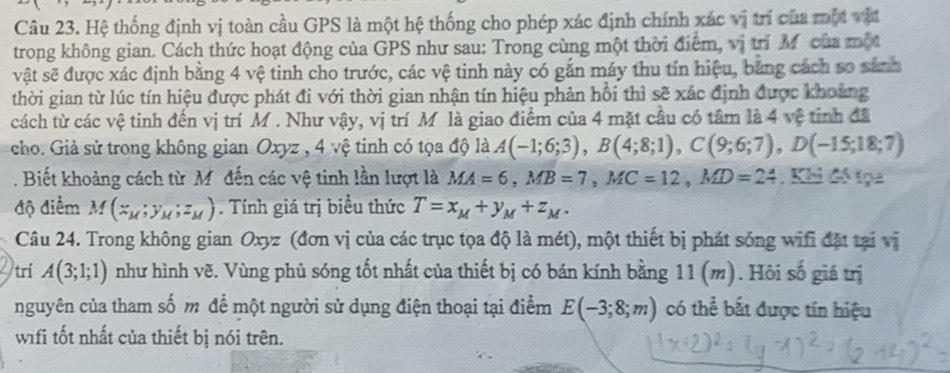 Hệ thống định vị toàn cầu GPS là một hệ thống cho phép xác định chính xác vị trí của một vật
trong không gian. Cách thức hoạt động của GPS như sau: Trong cùng một thời điểm, vị trí M của một
vật sẽ được xác định bằng 4 vệ tinh cho trước, các vệ tinh này có gắn máy thu tín hiệu, bằng cách so sánh
thời gian từ lúc tín hiệu được phát đi với thời gian nhận tín hiệu phản hồi thì sẽ xác định được khoảng
cách từ các vệ tinh đến vị trí M . Như vậy, vị trí Mô là giao điểm của 4 mặt cầu có tâm là 4 vệ tinh đã
cho. Giả sử trong không gian Oxyz , 4 vệ tinh có tọa độ là A(-1;6;3),B(4;8;1),C(9;6;7),D(-15;18;7). Biết khoảng cách từ M. đến các vệ tinh lần lượt là MA=6,MB=7,MC=12,MD=24. Khi đó tọa
độ điểm M(x_M;y_M;z_M). Tính giá trị biểu thức T=x_M+y_M+z_M.
Câu 24. Trong không gian Oxyz (đơn vị của các trục tọa độ là mét), một thiết bị phát sóng wifi đặt tại vị
trí A(3;1;1) như hình vẽ. Vùng phủ sóng tốt nhất của thiết bị có bán kính bằng 11(m). Hỏi số giá trị
nguyên của tham số m để một người sử dụng điện thoại tại điểm E(-3;8;m) có thể bắt được tín hiệu
wifi tốt nhất của thiết bị nói trên.