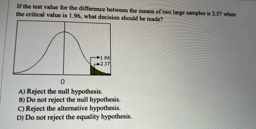 If the test value for the difference between the means of two large samples is 2.57 when
the critical value is 1.96, what decision should be made?
A) Reject the null hypothesis.
B) Do not reject the null hypothesis.
C) Reject the alternative hypothesis.
D) Do not reject the equality hypothesis.