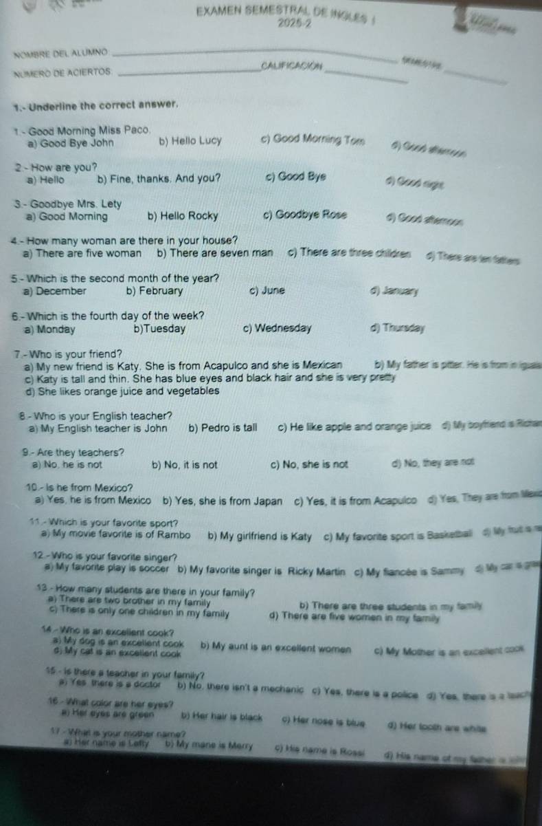 EXAMEN SEMESTRAL DE IKGLES !
2025-2
 
NOMBRE DEL ALUMNO
_
CALIFICACIÓN
NUMERO DE ACIERTOS_
__
1.- Underline the correct answer.
1 - Good Morning Miss Paco. c) Good Morning Tom d) Good alerroon
a) Good Bye John b) Hello Lucy
2 - How are you?
a) Hello b) Fine, thanks. And you? c) Good Bye #) Gosó age
3. - Goodbye Mrs. Lety
a) Good Morning b) Hello Rocky c) Goodbye Rose d) Good atternoos
4.- How many woman are there in your house? c) There are three children d) There are ien fathers
a) There are five woman b) There are seven man
5 - Which is the second month of the year?
a) December b) February c) June d) January
6.-Which is the fourth day of the week?
a) Monday b)Tuesday c) Wednesday d) Thursday
7 - Who is your friend?
a) My new friend is Katy. She is from Acapulco and she is Mexican b) My father is pitter. He is from in iguais
c) Katy is tall and thin. She has blue eyes and black hair and she is very pretty
d) She likes orange juice and vegetables
8 - Who is your English teacher?
a) My English teacher is John b) Pedro is tall c) He like apple and orange juice d) My boyfand is Richar
9.- Are they teachers?
a) No, he is not b) No, it is not c) No, she is not d) No, they are not
10 - Is he from Mexico?
a) Yes, he is from Mexico b) Yes, she is from Japan c) Yes, it is from Acapulco d) Yes, They are from Mexic
11 - Which is your favorite sport?
a) My movie favorite is of Rambo b) My girlfriend is Katy c) My favorite sport is Basketball d) My frut is re
12 - Who is your favorite singer?
a) My favorite play is soccer b) My favorite singer is Ricky Martin c) My fiancée is Sammy d My cs ga
13 - How many students are there in your family?
a) There are two brother in my family b) There are three students in my family
c) There is only one children in my family d) There are five women in my family
14 - Who is an excellent cook?
a) My dog is an excellent cook b) My aunt is an excellent women c) My Mother is an excellent cook.
d) My cat is an excellent cook
15 - is there a teacher in your family?
) Yes there is a doctor b) No, there isn't a mechanic c) Yes, there is a police d) Yes, there is a sac
16 - What color are her eyes?
a) Her eyes are green b) Her hair is black c) Her nose is blue d) Her looth are whils
17 - What is your mother name?
#) Her name is Lefty b) My mane is Merry c) His name is Rossi d) His name of my faher =