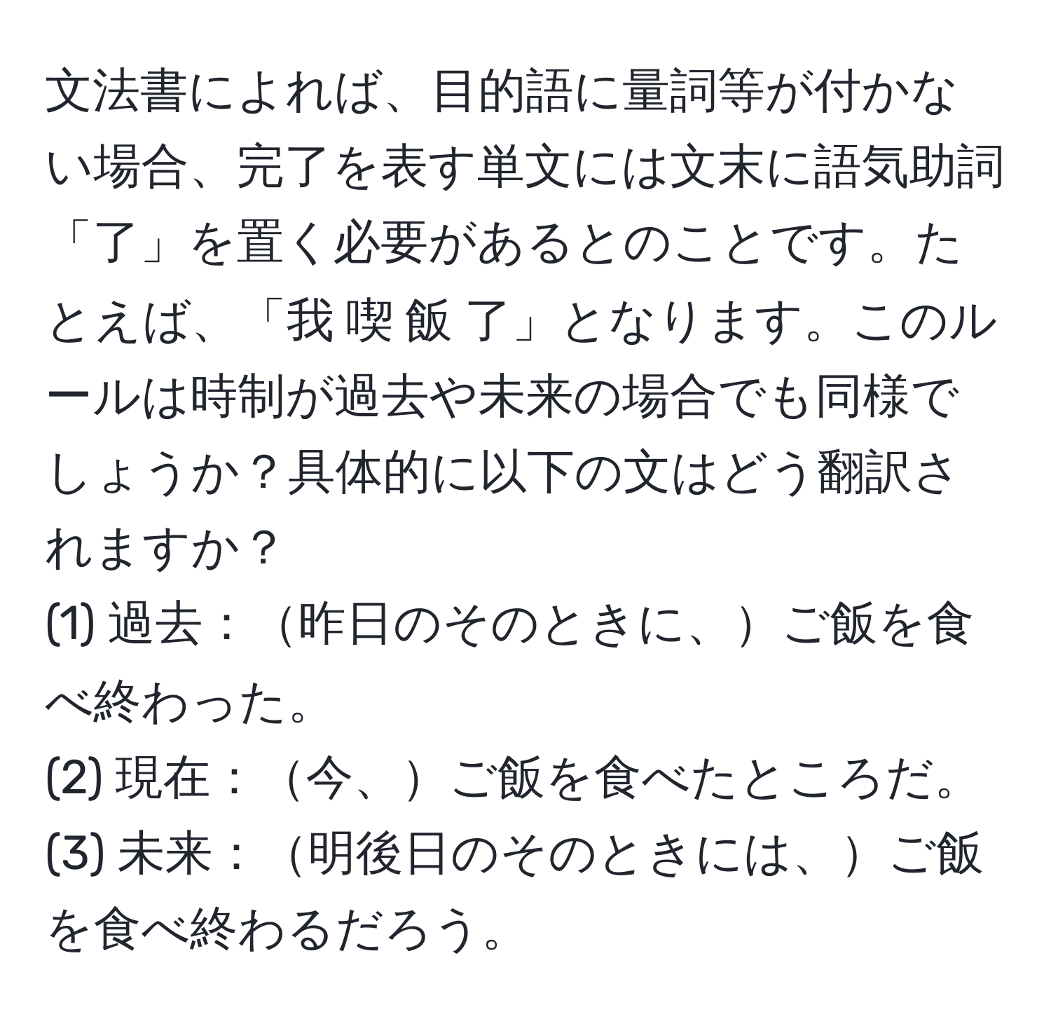 文法書によれば、目的語に量詞等が付かない場合、完了を表す単文には文末に語気助詞「了」を置く必要があるとのことです。たとえば、「我 喫 飯 了」となります。このルールは時制が過去や未来の場合でも同様でしょうか？具体的に以下の文はどう翻訳されますか？  
(1) 過去：昨日のそのときに、ご飯を食べ終わった。  
(2) 現在：今、ご飯を食べたところだ。  
(3) 未来：明後日のそのときには、ご飯を食べ終わるだろう。