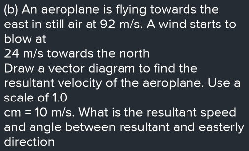 An aeroplane is flying towards the 
east in still air at 92 m/s. A wind starts to 
blow at
24 m/s towards the north 
Draw a vector diagram to find the 
resultant velocity of the aeroplane. Use a 
scale of 1.0
cm=10m/s. What is the resultant speed 
and angle between resultant and easterly 
direction