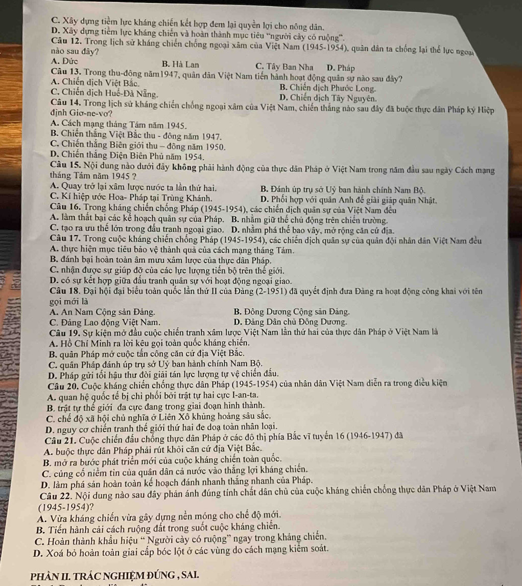 C. Xây dựng tiềm lực kháng chiến kết hợp đem lại quyền lợi cho nông dân.
D. Xây dựng tiểm lực kháng chiến và hoàn thành mục tiêu “người cây có ruộng”.
Câu 12. Trong lịch sử kháng chiến chống ngoại xâm của Việt Nam (1945-1954), quân dân ta chống lại thể lực ngoai
nào sau đây?
A. Dức B. Hà Lan C. Tây Ban Nha D. Pháp
Câu 13. Trong thu-động năm1947, quân dân Việt Nam tiến hành hoạt động quân sự nào sau đây?
A. Chiến dịch Việt Bắc. B. Chiến dịch Phước Long.
C. Chiến dịch Huế-Đà Nẵng. D. Chiến dịch Tây Nguyên.
Câu 14. Trong lịch sử kháng chiến chống ngoại xâm của Việt Nam, chiến thắng nào sau đây đã buộc thực dân Pháp ký Hiệp
định Giơ-ne-vơ?
A. Cách mạng tháng Tám năm 1945.
B. Chiến thắng Việt Bắc thu - đông năm 1947.
C. Chiến thắng Biên giới thu - đông năm 1950.
D. Chiến thắng Điện Biên Phủ năm 1954.
Câu 15. Nội dung nào dưới đây không phải hành động của thực dân Pháp ở Việt Nam trong năm đầu sau ngày Cách mạng
tháng Tám năm 1945 ?
A. Quay trở lại xâm lược nước ta lần thứ hai.  B. Đánh úp trụ sở Uỳ ban hành chính Nam Bộ.
C. Kí hiệp ước Hoa- Pháp tại Trùng Khánh. D. Phối hợp với quân Anh để giải giáp quân Nhật.
Câu 16. Trong kháng chiến chống Pháp (1945-1954), các chiến dịch quân sự của Việt Nam đều
A. làm thất bại các kế hoạch quân sự của Pháp. B. nhằm giữ thế chủ động trên chiến trường.
C. tạo ra ưu thế lớn trong đấu tranh ngoại giao. D. nhằm phá thế bao vây, mở rộng căn cử địa.
Câu 17. Trong cuộc kháng chiến chống Pháp (1945-1954), các chiến dịch quân sự của quân đội nhân dân Việt Nam đều
A. thực hiện mục tiêu bảo vệ thành quả của cách mạng tháng Tám.
B. đánh bại hoàn toàn âm mưu xâm lược của thực dân Pháp.
C. nhận được sự giúp đỡ của các lực lượng tiến bộ trên thế giới.
D. có sự kết hợp giữa đấu tranh quân sự với hoạt động ngoại giao.
Câu 18. Đại hội đại biểu toàn quốc lần thứ II của Đảng (2-1951) đã quyết định đưa Đảng ra hoạt động công khai với tên
gọi mới là
A. An Nam Cộng sản Đảng.  B. Đông Dương Cộng sản Đảng.
C. Đảng Lao động Việt Nam. D. Đảng Dân chủ Đông Dương.
Câu 19. Sự kiện mở đầu cuộc chiến tranh xâm lược Việt Nam lần thứ hai của thực dân Pháp ở Việt Nam là
A. Hồ Chí Minh ra lời kêu gọi toàn quốc kháng chiến.
B. quân Pháp mở cuộc tấn công căn cứ địa Việt Bắc.
C. quân Pháp đánh úp trụ sở Uỷ ban hành chính Nam Bộ.
D. Pháp gửi tối hậu thư đòi giải tán lực lượng tự vệ chiến đấu.
Câu 20. Cuộc kháng chiến chống thực dân Pháp (1945-1954) của nhân dân Việt Nam diễn ra trong điều kiện
A. quan hệ quốc tế bị chi phối bởi trật tự hai cực I-an-ta.
B. trật tự thể giới đa cực đang trong giai đoạn hình thành.
C. chế độ xã hội chủ nghĩa ở Liên Xô khủng hoảng sâu sắc.
D. nguy cơ chiến tranh thế giới thứ hai đe doạ toàn nhân loại.
Câu 21. Cuộc chiến đấu chống thực dân Pháp ở các đô thị phía Bắc vĩ tuyến 16 (1946-1947) đã
A. buộc thực dân Pháp phải rút khỏi căn cứ địa Việt Bắc.
B. mở ra bước phát triển mới của cuộc kháng chiến toàn quốc.
C. củng cố niềm tin của quân dân cả nước vào thắng lợi kháng chiến.
D. làm phá sản hoàn toàn kế hoạch đánh nhanh thắng nhanh của Pháp.
Câu 22. Nội dung nào sau dây phản ánh đúng tính chất dân chủ của cuộc kháng chiến chống thực dân Pháp ở Việt Nam
(1945-1954)?
A. Vừa kháng chiến vừa gây dựng nền móng cho chế độ mới.
B. Tiến hành cải cách ruộng đất trong suốt cuộc kháng chiến.
C. Hoàn thành khẩu hiệu “ Người cày có ruộng” ngay trong kháng chiến.
D. Xoá bỏ hoàn toàn giai cấp bóc lột ở các vùng do cách mạng kiểm soát.
PHÀN II. TRÁC NGHIỆM ĐÚNG , SAI.