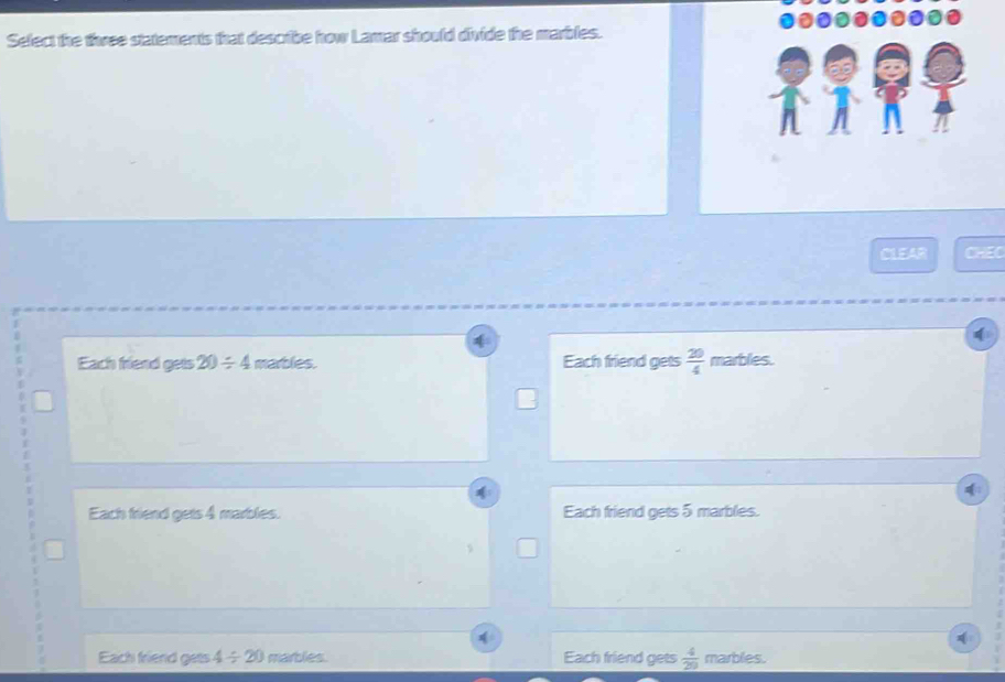 Select the three statements that describe how Lamar should divide the marbles.
CLEAR CHEC
4
Each friend gets 20/ 4 marbles. Each friend gets  20/4  marbles.
Each friend gets 4 marbles. Each friend gets 5 marbles.
Each friend gets 4/ 20 marbles. Each friend gets  4/29  marbles.