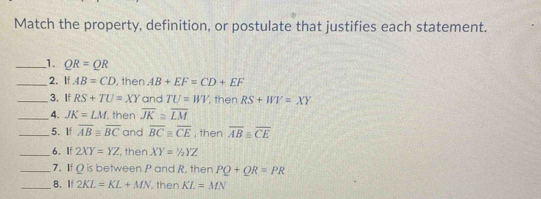 Match the property, definition, or postulate that justifies each statement. 
_1. QR=QR
_2. If AB=CD , then AB+EF=CD+EF
_3. If RS+TU=XY and TU=WV then RS+WV=XY
_4. JK=LM , then overline JK≌ overline LM
_5. If overline ABequiv overline BC and overline BC≌ overline CE , then overline ABequiv overline CE
_6. If 2XY=YZ , then XY=1/2YZ
_7. If Q is between P and R, then PQ+QR=PR
_8. If 2KL=KL+MN , then KL=MN