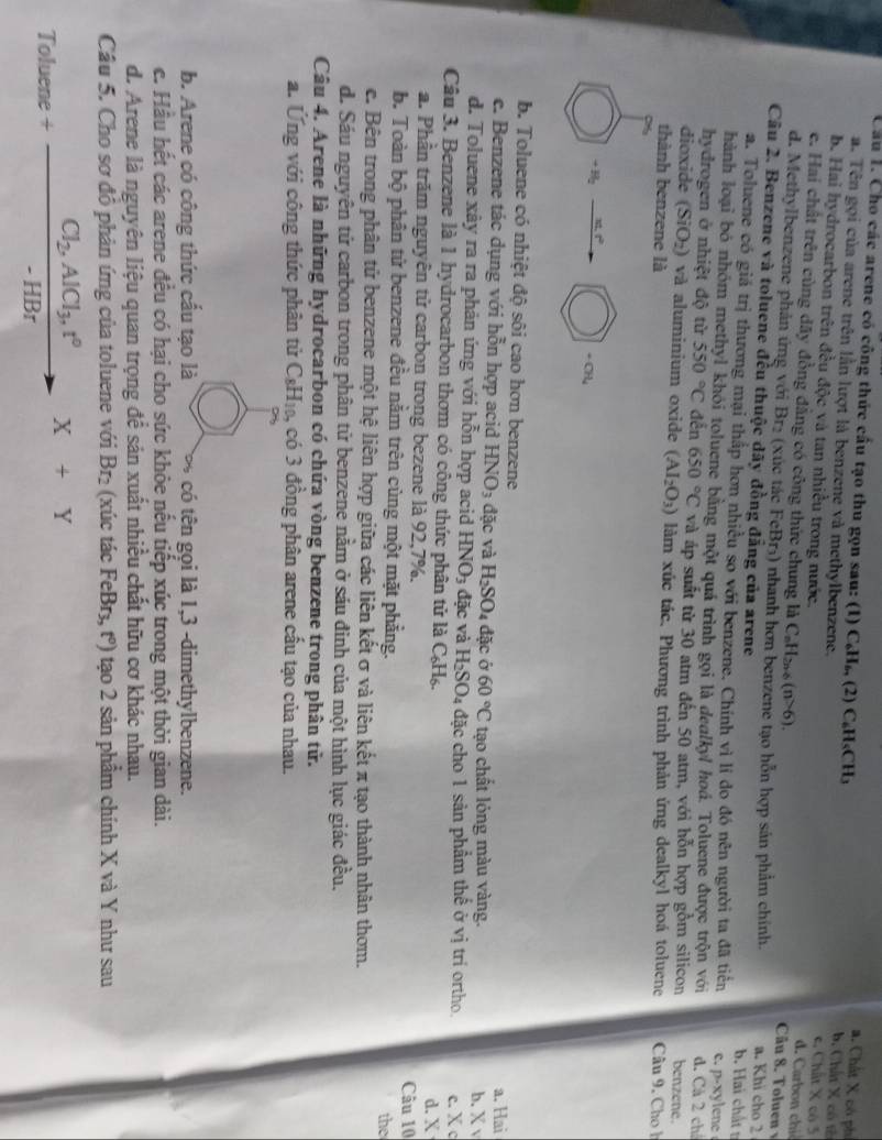 Cầu 1. Cho các arene có công thức cầu tạo thu gọn sau: (1) C_6H_6,(2)C_6H_5CH_3 c. Chất X có 3
a. Tên gọi của arene trên lần lượt là benzene và methylbenzene.
a. Chất X có phi b. Chất X có tế
b. Hai hydrocarbon trên đều độc và tan nhiều trong nước.  Câu 8. Tolue v
e. Hai chất trên cùng dãy đồng đẳng có công thức chung là C_nH_2n+6(n>6).
d.    a
d. Methylbenzene phản ứng với Brị (xúc tác FeBr₃) nhanh hơn benzene tạo hỗn hợp sản phẩm chính. a. Khi cho 2
Câu 2. Benzene và toluene đều thuộc dãy đồng đẳng của arene b. Hai chất t
a. Toluene có giá trị thương mại thắp hơn nhiều so với benzene. Chính vì lí do đó nên người ta đã tiên c. p-xylene
hành loại bó nhóm methyl khỏi toluene bằng một quá trình gọi là dealkyl hoá. Toluene được trộn với
hydrogen ở nhiệt độ từ 550°C đên 650°C và áp suất từ 30 atm đến 50 atm, với hỗn hợp gồm silicon d. Cá 2 chá benzene.
dioxide (SiO_2) ) và aluminium oxide (AI_2O_3) làm xúc tác. Phương trình phản ứng dealkyl hoá toluene  Câu 9. Cho h
thành benzene là
-a_2
b. Toluene có nhiệt độ sôi cao hơn benzene
e. Benzene tác dụng với hỗn hợp acid HNO_3 đặc và H_2SO_4 đặc ở 60°C tạo chất lóng màu vàng. a. Hai
b. X v
d. Toluene xây ra ra phản ứng với hỗn hợp acid HNO_3 ac và H_2SO_4d ặc cho 1 sản phầm thể ở vị trí ortho c. X c
Câu 3. Benzene là 1 hydrocarbon thơm có công thức phân tử là C_6H_6.
a. Phần trăm nguyên tử carbon trong bezene là 92,7%. d. X
Câu 10
b. Toàn bộ phân tử benzene đều nằm trên cùng một mặt phẳng. the
e. Bên trong phân tử benzene một hệ liên hợp giữa các liên kết σ và liên kết π tạo thành nhân thơm.
d. Sáu nguyên tử carbon trong phân tử benzene nằm ở sáu đinh của một hình lục giác đều.
Câu 4. Arene là những hydrocarbon có chứa vòng benzene trong phân tử.
a. Ứng với công thức phân tử ( C_8H_10 , có 3 đồng phân arene cầu tạo của nhau.
b. Arene có công thức cấu tạo là ∞ có tên gọi là 1,3 -dimethylbenzene.
c. Hầu hết các arene đều có hại cho sức khỏe nếu tiếp xúc trong một thời gian dài.
d. Arene là nguyên liệu quan trọng để sản xuất nhiều chất hữu cơ khác nhau.
Câu 5. Cho sơ đồ phản ứng của toluene với Br₂ (xúc tác FeBr₃, tº) tạo 2 sản phẩm chính X và Y như sau
Toluene+frac Cl_2,AlCl_3,t°-HBrX+Y