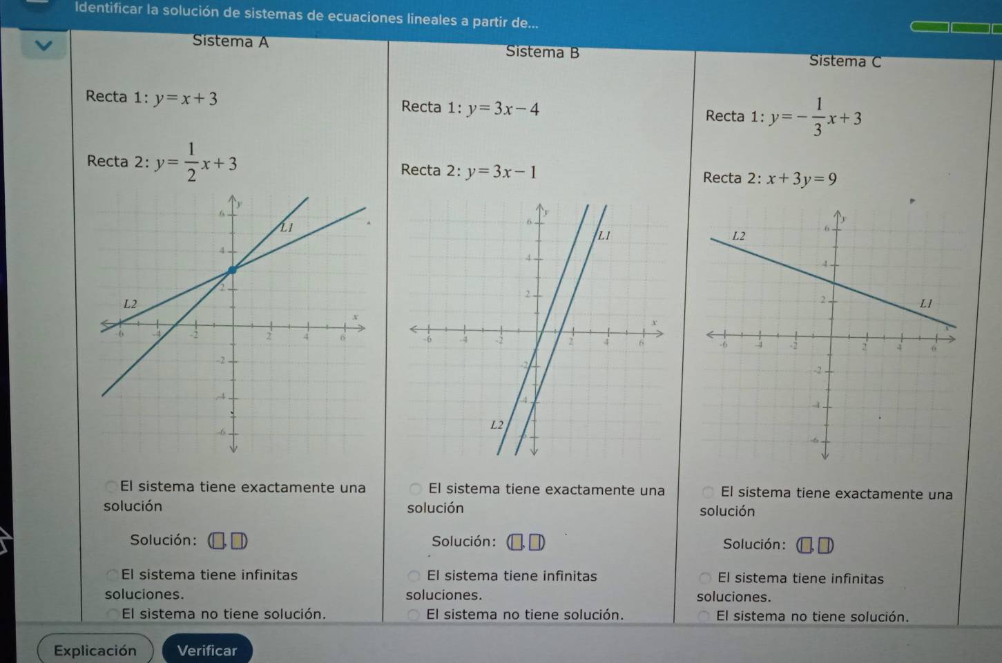 Identificar la solución de sistemas de ecuaciones lineales a partir de...
Sistema A Sistema B
Sistema C
Recta 1 :y=x+3 Recta 1:y=3x-4 Recta 1:y=- 1/3 x+3
Recta 2: y= 1/2 x+3 Recta 2:y=3x-1 2 : x+3y=9
Recta

El sistema tiene exactamente una El sistema tiene exactamente una El sistema tiene exactamente una
solución solución solución
Solución: Solución: Solución: (□ ,□ )
El sistema tiene infinitas El sistema tiene infinitas El sistema tiene infinitas
soluciones. soluciones. soluciones.
El sistema no tiene solución. El sistema no tiene solución. El sistema no tiene solución.
Explicación Verificar