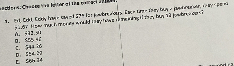 rections: Choose the letter of the correct answer.
4. Ed, Edd, Eddy have saved $76 for Jawbreakers. Each time they buy a jawbreaker, they spend
$1.67. How much money would they have remaining if they buy 13 jawbreakers?
A. $33 50
B. $55.96
C. $44.26
D. $54.29
E. $66.34
ha