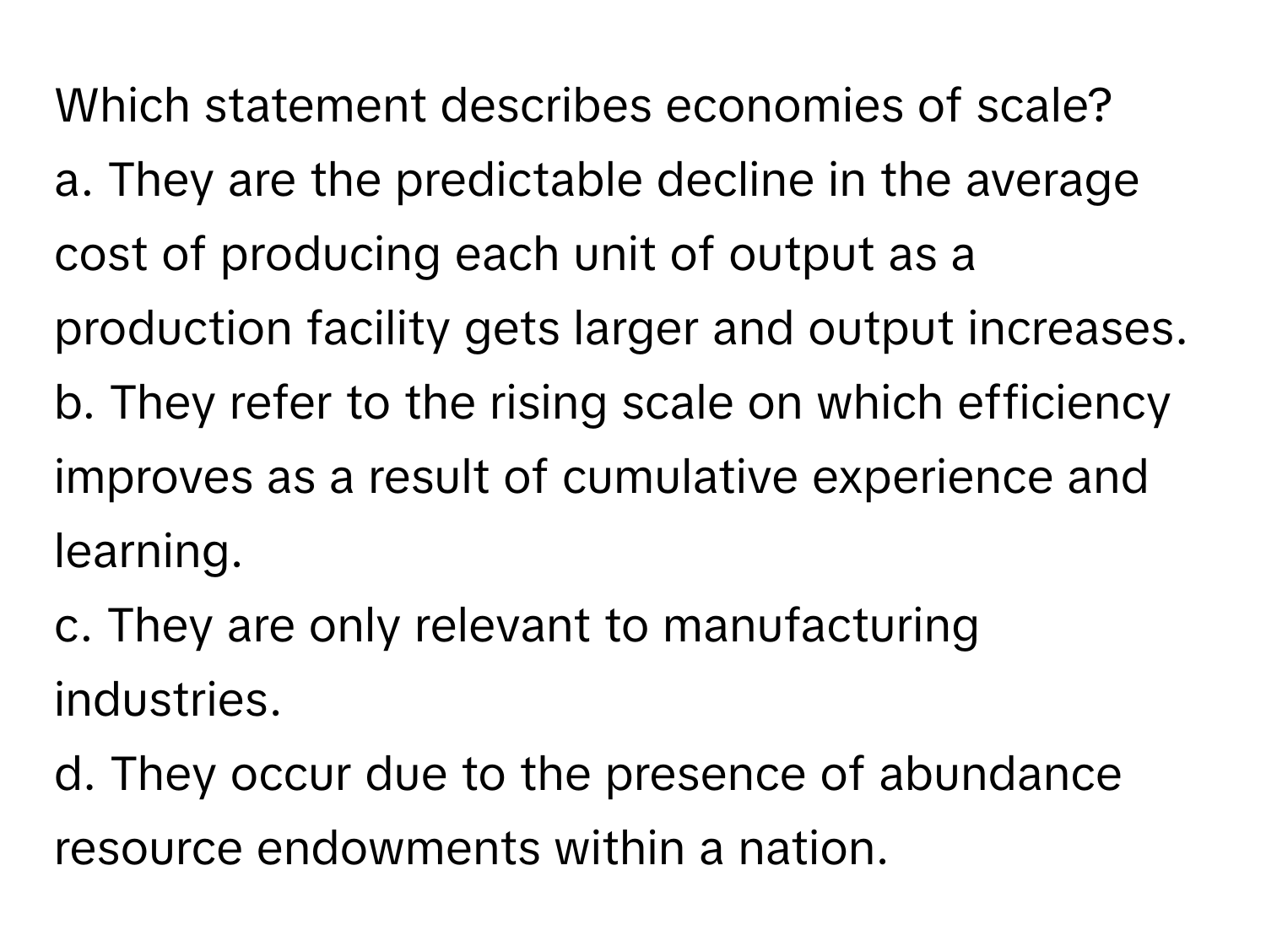 Which statement describes economies of scale?

a. They are the predictable decline in the average cost of producing each unit of output as a production facility gets larger and output increases.
b. They refer to the rising scale on which efficiency improves as a result of cumulative experience and learning.
c. They are only relevant to manufacturing industries.
d. They occur due to the presence of abundance resource endowments within a nation.