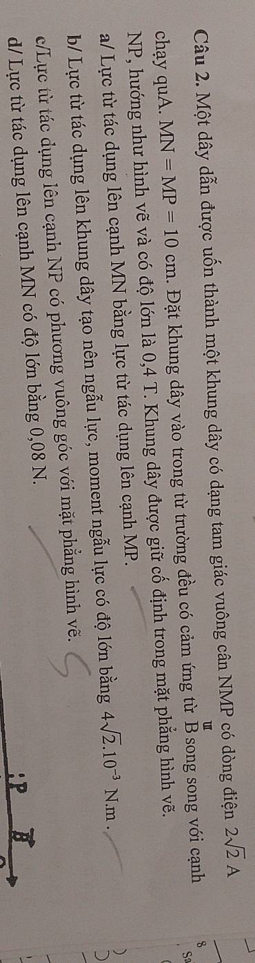 Một dây dẫn được uốn thành một khung dây có dạng tam giác vuông cân NMP có dòng điện 2sqrt(2)A
u
Sa
chạy quA. MN=MP=10cm. Đặt khung dây vào trong từ trường đều có cảm ứng từ B song song với cạnh 8
NP, hướng như hình vẽ và có độ lớn là 0,4 T. Khung dây được giữ cố định trong mặt phẳng hình vẽ.
a/ Lực từ tác dụng lên cạnh MN bằng lực từ tác dụng lên cạnh MP.
b/ Lực từ tác dụng lên khung dây tạo nên ngẫu lực, moment ngẫu lực có độ lớn bằng 4sqrt(2).10^(-3)N.m.
c/Lực từ tác dụng lên cạnh NP có phương vuông góc với mặt phẳng hình vẽ.
d/ Lực từ tác dụng lên cạnh MN có độ lớn bằng 0,08 N.
:P vector B