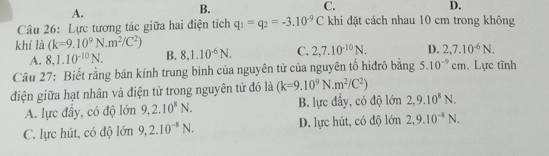 A.
B.
C.
D.
Câu 26: Lực tương tác giữa hai điện tích q_1=q_2=-3.10^(-9)C khi đặt cách nhau 10 cm trong không
khí là (k=9.10^9N.m^2/C^2)
B. 8, 1.10^(-6)N.
C. 2,7.10^(-10)N. D.
A. 8, 1.10^(-10)N. 2,7.10^(-6)N. 
Câu 27: Biết rằng bán kính trung bình của nguyên tử của nguyên tố hiđrô bằng 5.10^(-9)cm. Lực tĩnh
điện giữa hạt nhân và điện tử trong nguyên tử đó là (k=9.10^9N.m^2/C^2)
B. lực đầy, có độ lớn
A. lực đây, có độ lớn 9, 2.10^8N. 2, 9.10^8N.
C. lực hút, có độ lớn 9, 2.10^(-8)N.
D. lực hút, có độ lớn 2, 9.10^(-8)N.