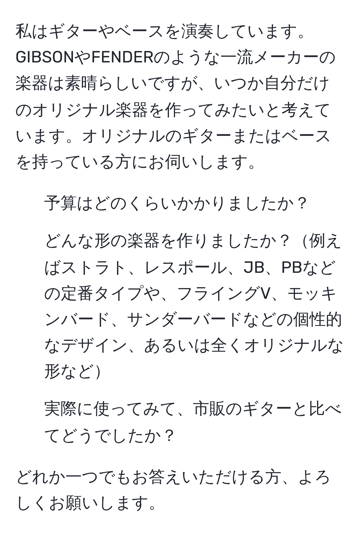 私はギターやベースを演奏しています。GIBSONやFENDERのような一流メーカーの楽器は素晴らしいですが、いつか自分だけのオリジナル楽器を作ってみたいと考えています。オリジナルのギターまたはベースを持っている方にお伺いします。 

1. 予算はどのくらいかかりましたか？  
2. どんな形の楽器を作りましたか？例えばストラト、レスポール、JB、PBなどの定番タイプや、フライングV、モッキンバード、サンダーバードなどの個性的なデザイン、あるいは全くオリジナルな形など  
3. 実際に使ってみて、市販のギターと比べてどうでしたか？  

どれか一つでもお答えいただける方、よろしくお願いします。