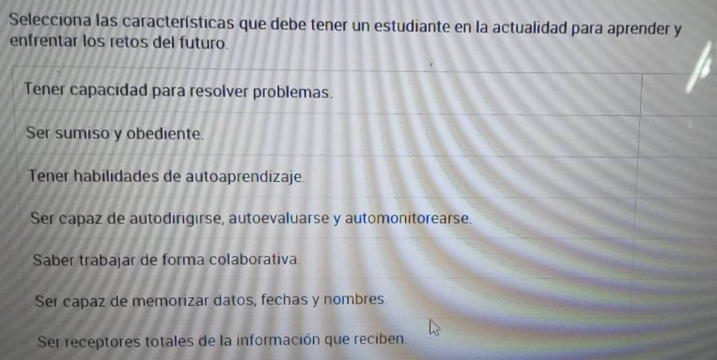 Selecciona las características que debe tener un estudiante en la actualidad para aprender y
enfrentar los retos del futuro.
Tener capacidad para resolver problemas.
Ser sumiso y obediente.
Tener habilidades de autoaprendizaje.
Ser capaz de autodirigirse, autoevaluarse y automonitorearse.
Saber trabajar de forma colaborativa
Ser capaz de memorizar datos, fechas y nombres.
Ser receptores totales de la información que reciben