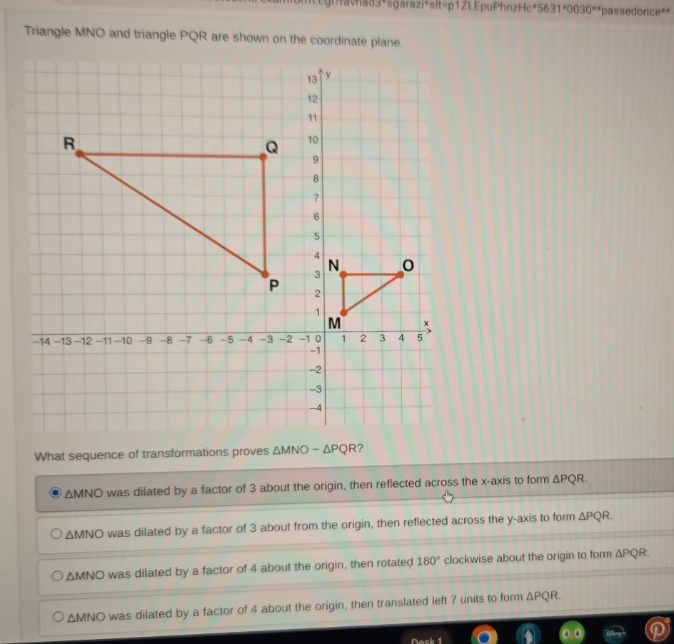 cgilavhad3*sgarazi*slt=p1ZLEpuPhnzHc* 5631^*0030^(**) *passedonce**
Triangle MNO and triangle PQR are shown on the coordinate plane.
What sequence of transformations proves
ΔMNO was dilated by a factor of 3 about the origin, then reflected across the x-axis to form △ PQR.
ΔMNO was dilated by a factor of 3 about from the origin, then reflected across the y-axis to form △ PQR.
ΔMNO was dilated by a factor of 4 about the origin, then rotated 180° clockwise about the origin to form △ PQR.
ΔMNO was dilated by a factor of 4 about the origin, then translated left 7 units to form △ PQR.
Nack