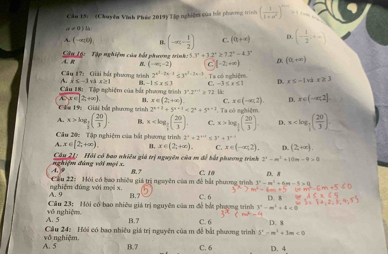 Cầâu 15:  (Chuyên Vĩnh Phúc 2019) Tập nghiệm của bất phương trình ( 1/1+a^2 )^2x+1>1 (9  t
a!= 0) là:
A. (-∈fty ;0) B. (-∈fty ;- 1/2 ) C. (0,+∈fty )
D. (- 1/2 ;+∈fty )
Câu 16: Tập nghiệm của bất phương trình: 5.3^x+3.2^x≥ 7.2^x-4.3^x
A. R
B. (-∈fty ;-2) C. [-2;+∈fty )
D. (0;+∈fty )
Câu 17: Giải bất phương trình 2^(x^2)-2x-3≤ 3^(x^2)-2x-3. Ta có nghiệm.
A. x≤ -3 và x≥ 1 B. -1≤ x≤ 3
C. -3≤ x≤ 1
D. x≤ -1 và x≥ 3
Câu 18: Tập nghiệm của bất phương trình 3^x.2^(x+1)≥ 72 là:
A. x∈ [2;+∈fty ). B. x∈ (2;+∈fty ). C. x∈ (-∈fty ,2). D. x∈ (-∈fty ,2].
Câu 19:  Giải bất phương trình 2^(x+2)+5^(x+1)<2^x+5^(x+2). Ta có nghiệm.
A. x>log _ 5/2 ( 20/3 ). B. x C. x>log _ 2/5 ( 20/3 ). D. x
Câu 20: Tập nghiệm của bất phương trình 2^x+2^(x+1)≤ 3^x+3^(x-1)
A. x∈ [2;+∈fty ). B. x∈ (2;+∈fty ). C. x∈ (-∈fty ,2). D. (2;+∈fty ).
Câu 21: Hỏi có bao nhiêu giá trị nguyên của m đễ bất phương trình 2^x-m^2+10m-9>0
nghiệm đúng với mọi x.
A. 9 B.7 C. 10 D. 8
Cầu 22: Hỏi có bao nhiêu giá trị nguyên của m để bất phương trình 3^x-m^2+6m-5>0
nghiệm đúng với mọi x.
A. 9 B.7 C. 6 D. 8
Câu 23: Hỏi có bao nhiêu giá trị nguyên của m để bất phương trình 3^x-m^2+4<0</tex>
vô nghiệm.
A. 5 B.7 C. 6 D.8
Câu 24: Hỏi có bao nhiêu giá trị nguyên của m để bất phương trình 5^x-m^2+3m<0</tex>
vô nghiệm.
A. 5 B.7 C. 6 D. 4