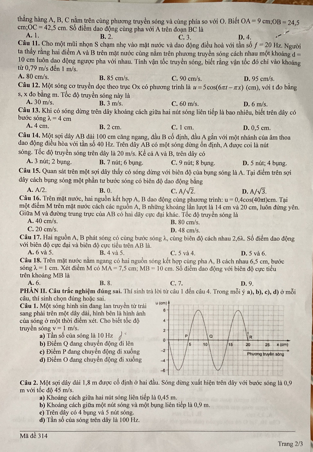 thẳng hàng A, B, C nằm trên cùng phương truyền sóng và cùng phía so với O. Biết OA=9cm;OB=24,5
cm;OC=42,5cm. Số điểm dao động cùng pha với A trên đoạn BC là
A. 1. B. 2. C. 3. D. 4.
Câu 11. Cho một mũi nhọn S chạm nhẹ vào mặt nước và dao động điều hoà với tần số f=20Hz. Người
ta thấy rằng hai điểm A và B trên mặt nước cùng nằm trên phương truyền sóng cách nhau một khoảng d=
10 cm luôn dao động ngược pha với nhau. Tính vận tốc truyền sóng, biết rằng vận tốc đó chỉ vào khoảng
từ 0,79 m/s đến 1 m/s.
A. 80 cm/s. B. 85 cm/s. C. 90 cm/s. D. 95 cm/s.
Câu 12. Một sóng cơ truyền dọc theo trục Ox có phương trình là u=5cos (6π t-π x) (cm), với t đo bằng
s, x đo bằng m. Tốc độ truyền sóng này là
A. 30 m/s. B. 3 m/s. C. 60 m/s. D. 6 m/s.
Câu 13. Khi có sóng dừng trên dây khoảng cách giữa hai nút sóng liên tiếp là bao nhiêu, biết trên dây có
bước sóng lambda =4cm
A. 4 cm. B. 2 cm. C. 1 cm. D. 0,5 cm.
Câu 14. Một sợi dây AB dài 100 cm căng ngang, đầu B cố định, đầu A gắn với một nhánh của âm thoa
dao động điều hòa với tần số 40 Hz. Trên dây AB có một sóng dừng ổn định, A được coi là nút
sóng. Tốc độ truyền sóng trên dây là 20 m/s. Kể cả A và B, trên dây có
A. 3 nút; 2 bụng. B. 7 nút; 6 bụng. C. 9 nút; 8 bụng. D. 5 nút; 4 bụng.
Câu 15. Quan sát trên một sợi dây thấy có sóng dừng với biên độ của bụng sóng là A. Tại điểm trên sợi
dây cách bụng sóng một phần tư bước sóng có biên độ dao động bằng
A. A/2. B. 0. C. A/sqrt(2). D. A/sqrt(3).
Câu 16. Trên mặt nước, hai nguồn kết hợp A, B dao động cùng phương trình: u=0,4cos (40πt)cm. Tại
một điểm M trên mặt nước cách các nguồn A, B những khoảng lần lượt là 14 cm và 20 cm, luôn đứng yên.
Giữa M và đường trung trực của AB có hai dãy cực đại khác. Tốc độ truyền sóng là
A. 40 cm/s. B. 80 cm/s.
C. 20 cm/s. D. 48 cm/s.
Câu 17. Hai nguồn A, B phát sóng có cùng bước sóng λ, cùng biên độ cách nhau 2,6λ. Số điểm dao động
với biên độ cực đại và biên độ cực tiểu trên AB là.
A. 6 và 5. B. 4 và 5. C. 5 và 4. D. 5 và 6.
Câu 18. Trên mặt nước nằm ngang có hai nguồn sóng kết hợp cùng pha A, B cách nhau 6,5 cm, bước
sóng lambda =1cm. Xét điểm M có MA=7,5cm;MB=10cm h. Số điểm dao động với biên độ cực tiểu
trên khoảng MB là
A. 6. B. 8. C. 7. D. 9.
PHÀN II. Câu trắc nghiệm đúng sai. Thí sinh trả lời từ câu 1 đến câu 4. Trong mỗi ý a), b), c), d) ở mỗi
câu, thí sinh chọn đúng hoặc sai.
Câu 1. Một sóng hình sin đang lan truyền từ trái
sang phải trên một dây dài, hình bên là hình ảnh
của sóng ở một thời điểm xét. Cho biết tốc độ
truyền sóng v=1m/s.
a) Tần số của sóng là 10 Hz
b) Điểm Q đang chuyển động đi lên
c) Điểm P đang chuyển động đi xuống
d) Điểm O đang chuyển động đi xuống 
Câu 2. Một sợi dây dài 1,8 m được cố định ở hai đầu. Sóng dừng xuất hiện trên dây với bước sóng là 0,9
m với tốc độ 45 m/s.
a) Khoảng cách giữa hai nút sóng liên tiếp là 0,45 m.
b) Khoảng cách giữa một nút sóng và một bụng liên tiếp là 0,9 m.
c) Trên dây có 4 bụng và 5 nút sóng.
d) Tần số của sóng trên dây là 100 Hz.
Mã đề 314
Trang 2/3