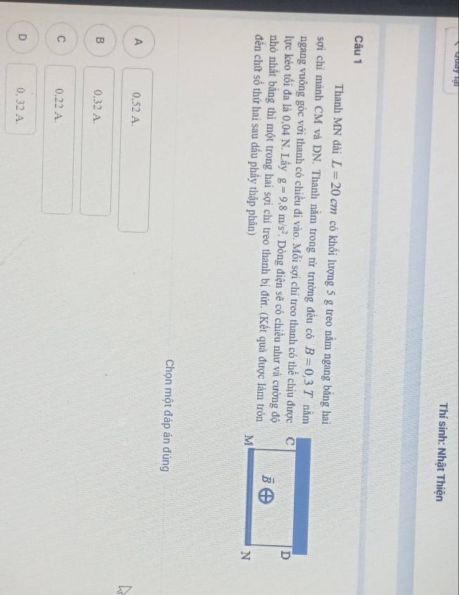 Quay Ial
Thí sinh: Nhật Thiện
Câu 1
Thanh MN dài L=20cm có khổi lượng 5 g treo nằm ngang bằng hai
sợi chỉ mảnh CM và DN. Thanh nằm trong từ trường đều có B=0,3T nằm
ngang vuông góc với thanh có chiều đi vào. Mỗi sợi chi treo thanh có thể chịu được
lực kéo tối đa là 0,04 N. Lấy g=9.8m/s^2. Dòng điện sẽ có chiều như và cường độ
nhỏ nhất bằng thì một trong hai sợi chi treo thanh bị đứt. (Kết quả được làm tròn
đến chữ số thứ hai sau dầu phầy thập phân)
Chọn một đáp án đúng
A 0.52 A.
B 0,32 A.
C 0,22 A.
D 0, 32 A.