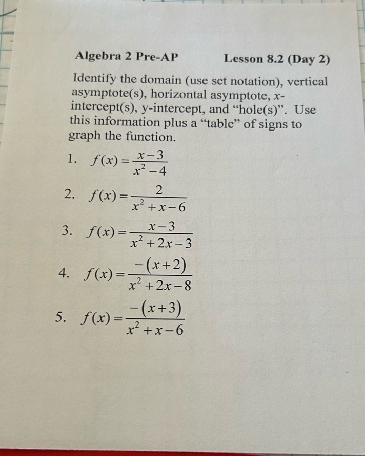 Algebra 2 Pre-AP Lesson 8.2 (Day 2) 
Identify the domain (use set notation), vertical 
asymptote(s), horizontal asymptote, x - 
intercept(s), y-intercept, and “hole(s)”. Use 
this information plus a “table” of signs to 
graph the function. 
1. f(x)= (x-3)/x^2-4 
2. f(x)= 2/x^2+x-6 
3. f(x)= (x-3)/x^2+2x-3 
4. f(x)= (-(x+2))/x^2+2x-8 
5. f(x)= (-(x+3))/x^2+x-6 