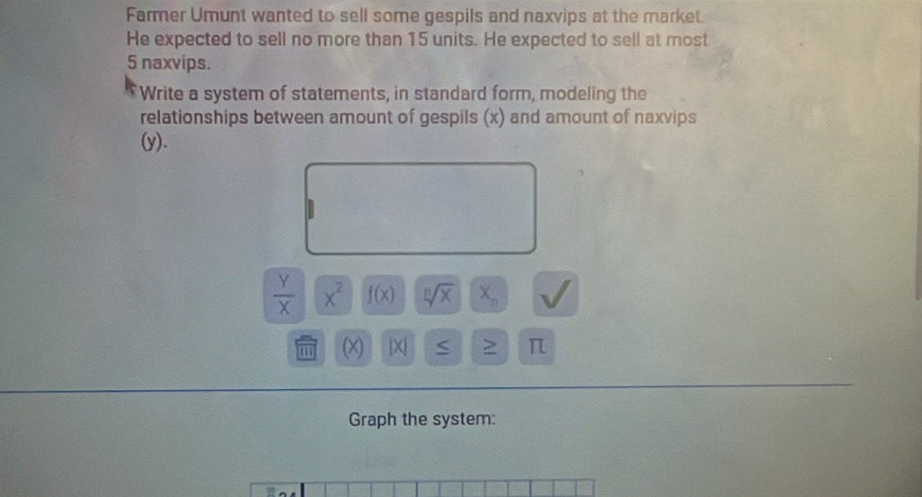 Farmer Umunt wanted to sell some gespils and naxvips at the market. 
He expected to sell no more than 15 units. He expected to sell at most
5 naxvips. 
Write a system of statements, in standard form, modeling the 
relationships between amount of gespils (x) and amount of naxvips 
(y).
 Y/X |overline X^2 f(x) sqrt[n](x) X_n
m (X) * 1 > π
Graph the system: