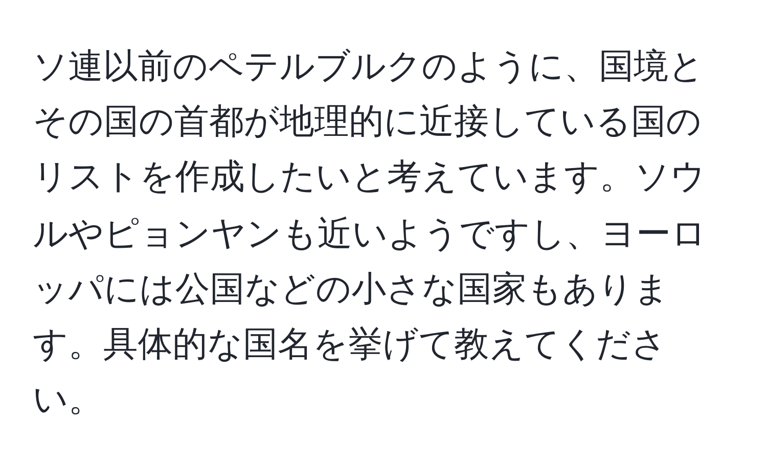 ソ連以前のペテルブルクのように、国境とその国の首都が地理的に近接している国のリストを作成したいと考えています。ソウルやピョンヤンも近いようですし、ヨーロッパには公国などの小さな国家もあります。具体的な国名を挙げて教えてください。