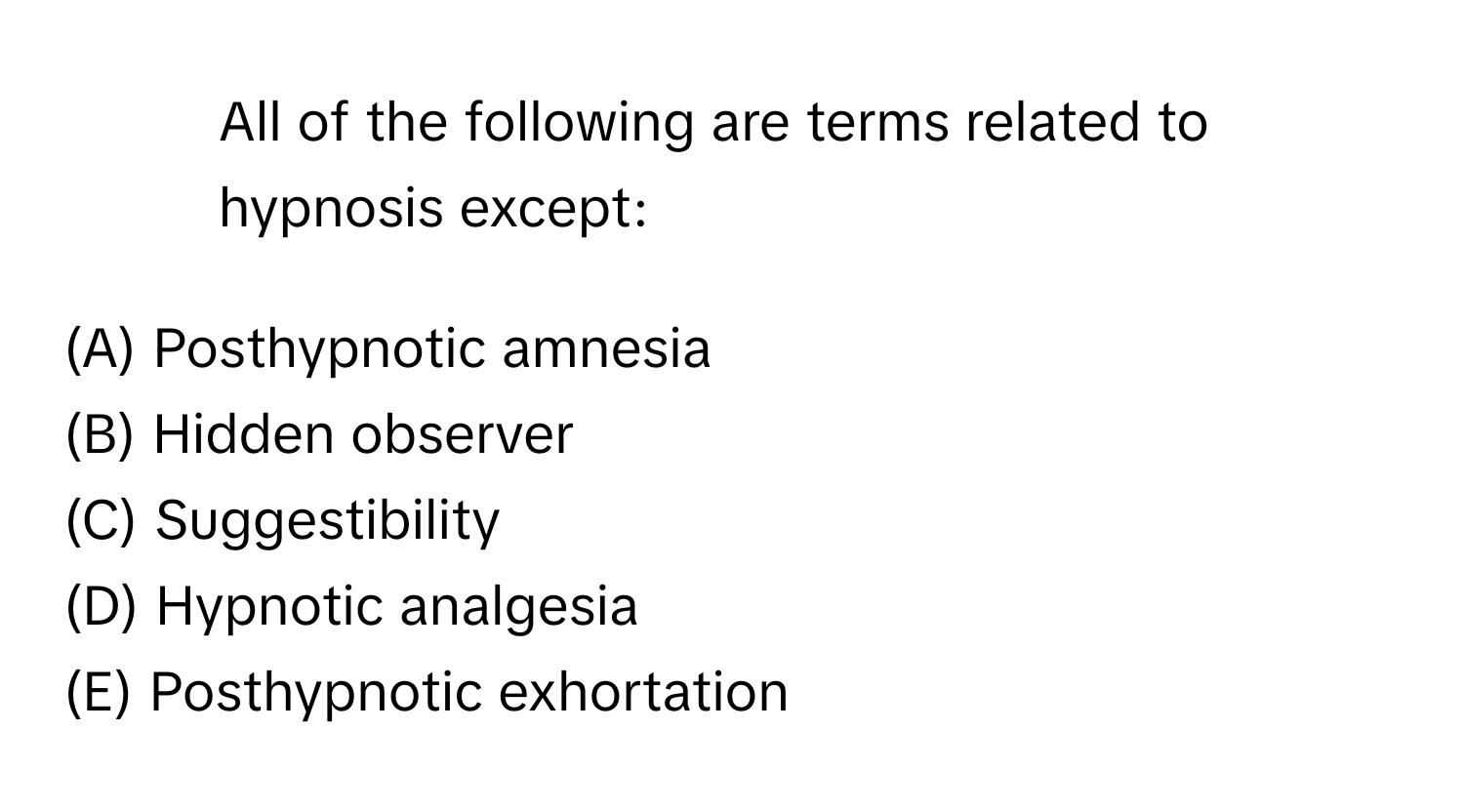 All of the following are terms related to hypnosis except:

(A) Posthypnotic amnesia
(B) Hidden observer
(C) Suggestibility
(D) Hypnotic analgesia
(E) Posthypnotic exhortation