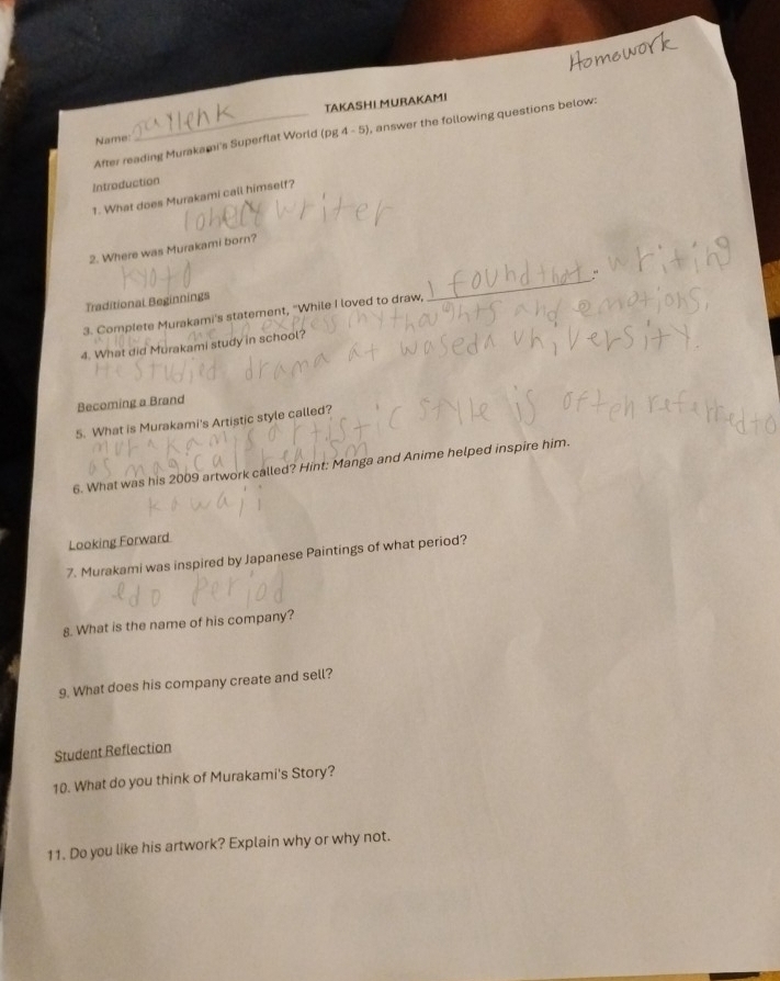Name: TAKASHI MURAKAMI 
After reading Murakami's Superflat World (rho g4-5) , answer the following questions below: 
Introduction 
1. What does Murakami call himself? 
2. Where was Murakami born? 
Traditional Beginnings 
_ 
3. Complete Murakami's statement, "While I loved to draw, 
4. What did Murakami study in school? 
Becoming a Brand 
5. What is Murakami's Artistic style called? 
6. What was his 2009 artwork called? Hint: Manga and Anime helped inspire him. 
Looking Forward 
7. Murakami was inspired by Japanese Paintings of what period? 
8. What is the name of his company? 
9. What does his company create and sell? 
Student Reflection 
10. What do you think of Murakami's Story? 
11. Do you like his artwork? Explain why or why not.
