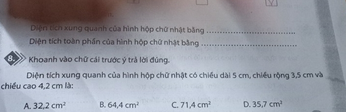 Diện tích xung quanh của hình hộp chữ nhật bằng_
Diện tích toàn phần của hình hộp chữ nhật bằng_
8. Khoanh vào chữ cái trước ý trả lời đúng.
Diện tích xung quanh của hình hộp chữ nhật có chiều dài 5 cm, chiều rộng 3,5 cm và
chiều cao 4,2 cm là:
A. 32,2cm^2 B. 64,4cm^2 C. 71,4cm^2 D. 35,7cm^2