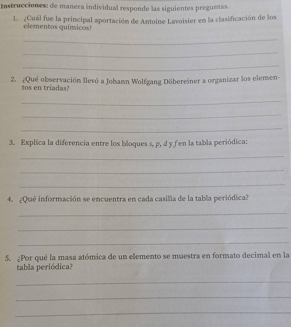 Instrucciones: de manera individual responde las siguientes preguntas. 
1. ¿Cuál fue la principal aportación de Antoine Lavoisier en la clasificación de los 
elementos químicos? 
_ 
_ 
_ 
2. ¿Qué observación llevó a Johann Wolfgang Döbereiner a organizar los elemen- 
tos en tríadas? 
_ 
_ 
_ 
3. Explica la diferencia entre los bloques s, p, d y f en la tabla periódica: 
_ 
_ 
_ 
4. ¿Qué información se encuentra en cada casilla de la tabla periódica? 
_ 
_ 
_ 
5. ¿Por qué la masa atómica de un elemento se muestra en formato decimal en la 
tabla periódica? 
_ 
_ 
_