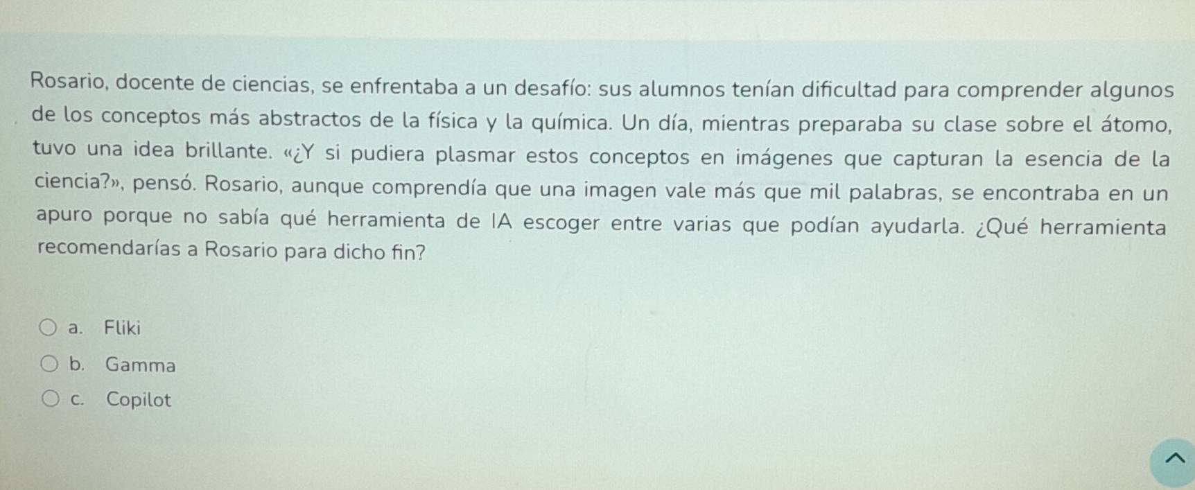 Rosario, docente de ciencias, se enfrentaba a un desafío: sus alumnos tenían dificultad para comprender algunos
de los conceptos más abstractos de la física y la química. Un día, mientras preparaba su clase sobre el átomo,
tuvo una idea brillante. «¿Y si pudiera plasmar estos conceptos en imágenes que capturan la esencia de la
ciencia?», pensó. Rosario, aunque comprendía que una imagen vale más que mil palabras, se encontraba en un
apuro porque no sabía qué herramienta de IA escoger entre varias que podían ayudarla. ¿Qué herramienta
recomendarías a Rosario para dicho fin?
a. Fliki
b. Gamma
c. Copilot