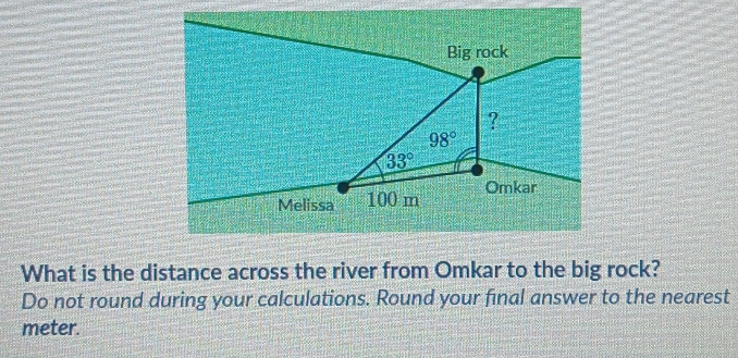 Big rock 
?
98°
33°
Melissa 100 m Omkar 
What is the distance across the river from Omkar to the big rock? 
Do not round during your calculations. Round your final answer to the nearest
meter.