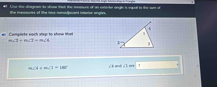 Interactive Practice: Describe Angle Relationships in Triangles 
Use the diagram to show that the measure of an exterior angle is equal to the sum of 
the measures of the two nonadjacent interior angles. 
◆ Complete each step to show that
m∠ 3+m∠ 2=m∠ 4.
m∠ 4+m∠ 1=180°
∠ 4 and ∠ 1 are ?