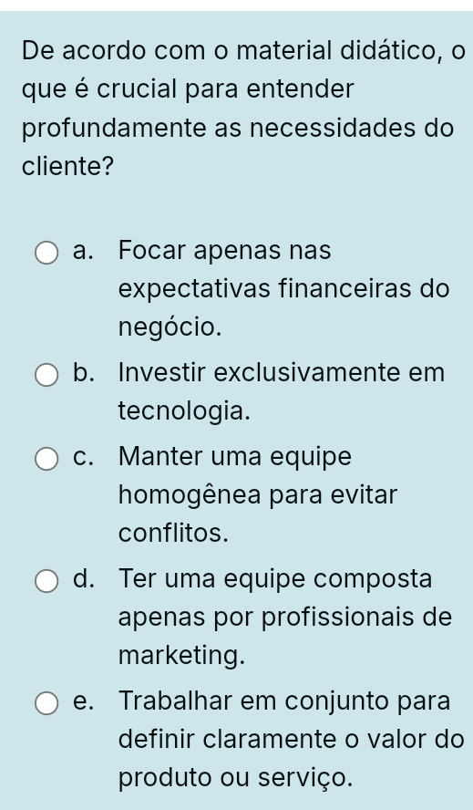 De acordo com o material didático, o
que é crucial para entender
profundamente as necessidades do
cliente?
a. Focar apenas nas
expectativas financeiras do
negócio.
b. Investir exclusivamente em
tecnologia.
c. Manter uma equipe
homogênea para evitar
conflitos.
d. Ter uma equipe composta
apenas por profissionais de
marketing.
e. Trabalhar em conjunto para
definir claramente o valor do
produto ou serviço.