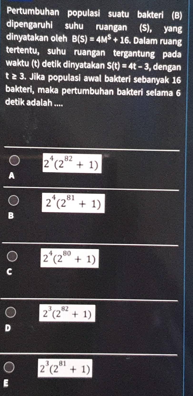 Pertumbuhan populasi suatu bakteri (B)
dipengaruhi suhu ruangan (S), yang
dinyatakan oleh B(S)=4M^S+16. Dalam ruang
tertentu, suhu ruangan tergantung pada
waktu (t) detik dinyatakan S(t)=4t-3 , dengan
t≥ 3. Jika populasi awal bakteri sebanyak 16
bakteri, maka pertumbuhan bakteri selama 6
detik adalah ....
2^4(2^(82)+1)
2^4(2^(81)+1)
B
2^4(2^(80)+1)
C
2^3(2^(82)+1)
D
2^3(2^(81)+1)
E