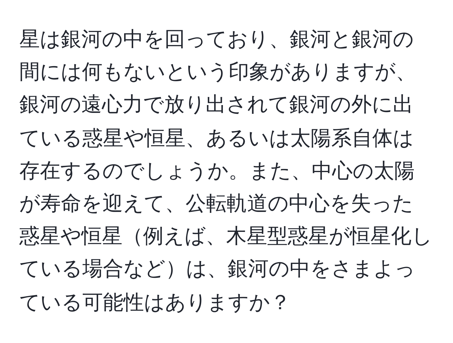 星は銀河の中を回っており、銀河と銀河の間には何もないという印象がありますが、銀河の遠心力で放り出されて銀河の外に出ている惑星や恒星、あるいは太陽系自体は存在するのでしょうか。また、中心の太陽が寿命を迎えて、公転軌道の中心を失った惑星や恒星例えば、木星型惑星が恒星化している場合などは、銀河の中をさまよっている可能性はありますか？