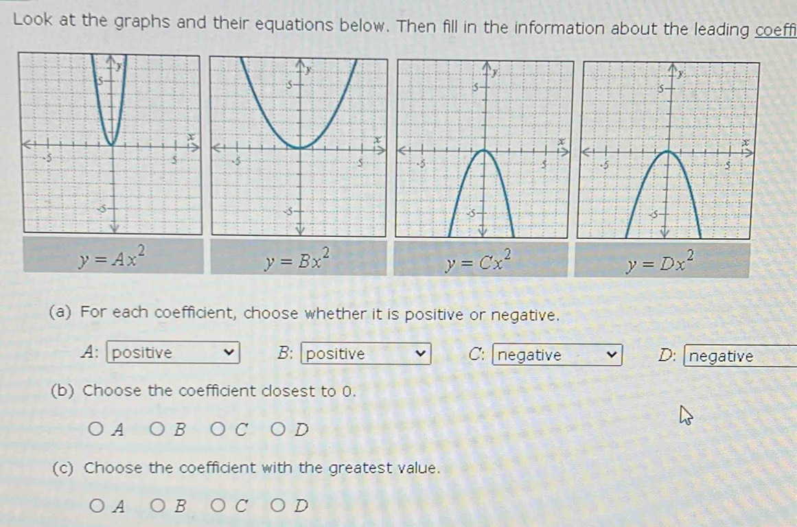 Look at the graphs and their equations below. Then fill in the information about the leading coeffi
y=Ax^2
y=Bx^2
y=Cx^2
y=Dx^2
(a) For each coefficient, choose whether it is positive or negative.
A: positive B: positive C: negative D: negative
(b) Choose the coefficient closest to 0.
A B D
(c) Choose the coefficient with the greatest value.
A B C D