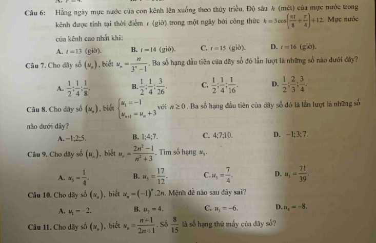 Hằng ngày mực nước của con kênh lên xuống theo thủy triều. Độ sâu h (mét) của mực nước trong
kênh được tính tại thời điểm / (giờ) trong một ngày bởi công thức h=3cos ( π t/8 + π /4 )+12 , Mực nước
của kênh cao nhất khi:
A. t=13 (giờ). B. t=14 (giờ), C. t=15 (giờ). D. t=16 (giờ).
Câu 7. Cho dãy shat o(u_n) , biết u_n= n/3^n-1 . Ba số hạng đầu tiên của dãy số đó lần lượt là những số nào dưới đây?
A.  1/2 ; 1/4 ; 1/8 . B.  1/2 ; 1/4 ; 3/26 . C.  1/2 ; 1/4 ; 1/16 . D.  1/2 ; 2/3 ; 3/4 .
Câu 8. Cho dãy số (u_n) , biết beginarrayl u_1=-1 u_n+1=u_n+3endarray. với n≥ 0. Ba số hạng đầu tiên của dãy số đó là lần lượt là những số
nào dưới đây?
A. -1;2;5. B. 1;4;7. C. 4;7;10. D. -1; 3;7.
Câu 9. Cho dãy số (u_n) , biết u_n= (2n^2-1)/n^2+3 . Tìm số hạng u_5.
A. u_5= 1/4 . B. u_5= 17/12 . C. u_5= 7/4 . D. u_s= 71/39 .
Câu 10. Cho dãy shat o(u_n) , biết u_n=(-1)^n.2n. Mệnh đề nào sau dây sai?
A. u_1=-2. B. u_2=4. C. u_3=-6. D. u_4=-8.
Câu 11. Cho dãy shat o(u_n) ,  biết u_n= (n+1)/2n+1 . Số  8/15  là số hạng thứ mấy của dãy số?