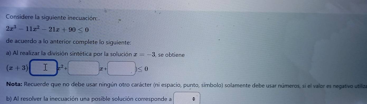 Considere la siguiente inecuación:
2x^3-11x^2-21x+90≤ 0
de acuerdo a lo anterior complete lo siguiente: 
a) Al realizar la división sintética por la solución x=-3 , se obtiene
(x+3) □ x^2+□ x+□ )≤ 0
Nota: Recuerde que no debe usar ningún otro carácter (ni espacio, punto, símbolo) solamente debe usar números, si el valor es negativo utiliza 
b) Al resolver la inecuación una posible solución corresponde a x=